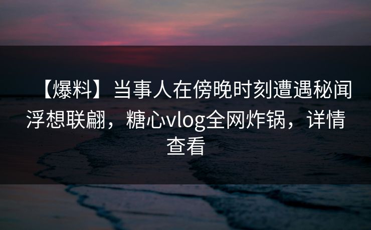 【爆料】当事人在傍晚时刻遭遇秘闻浮想联翩，糖心vlog全网炸锅，详情查看