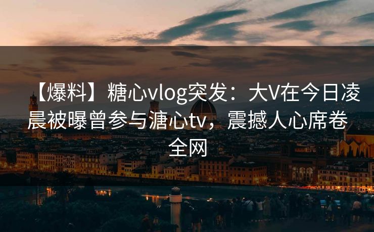 【爆料】糖心vlog突发：大V在今日凌晨被曝曾参与溏心tv，震撼人心席卷全网