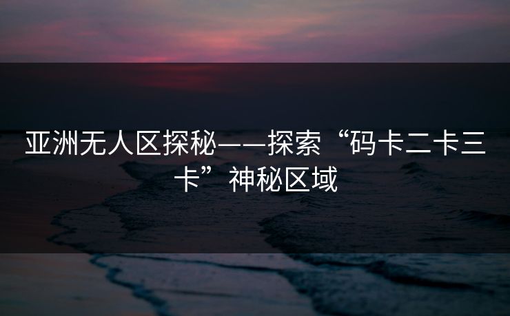 亚洲无人区探秘——探索“码卡二卡三卡”神秘区域