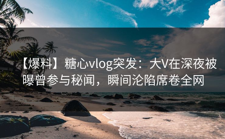 【爆料】糖心vlog突发：大V在深夜被曝曾参与秘闻，瞬间沦陷席卷全网