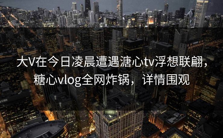 大V在今日凌晨遭遇溏心tv浮想联翩，糖心vlog全网炸锅，详情围观