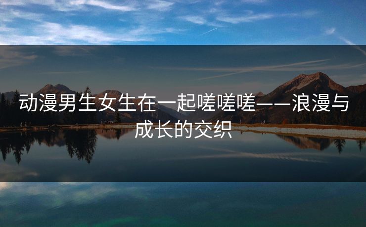 动漫男生女生在一起嗟嗟嗟——浪漫与成长的交织