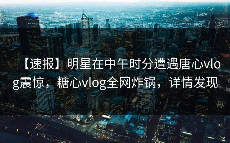 【速报】明星在中午时分遭遇唐心vlog震惊，糖心vlog全网炸锅，详情发现