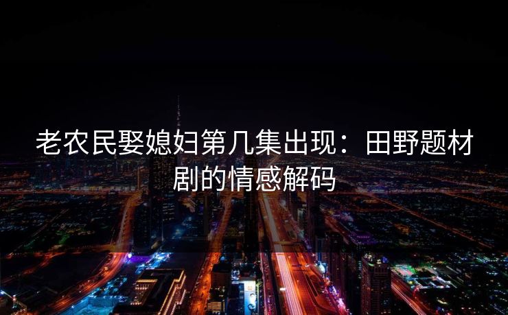 老农民娶媳妇第几集出现：田野题材剧的情感解码