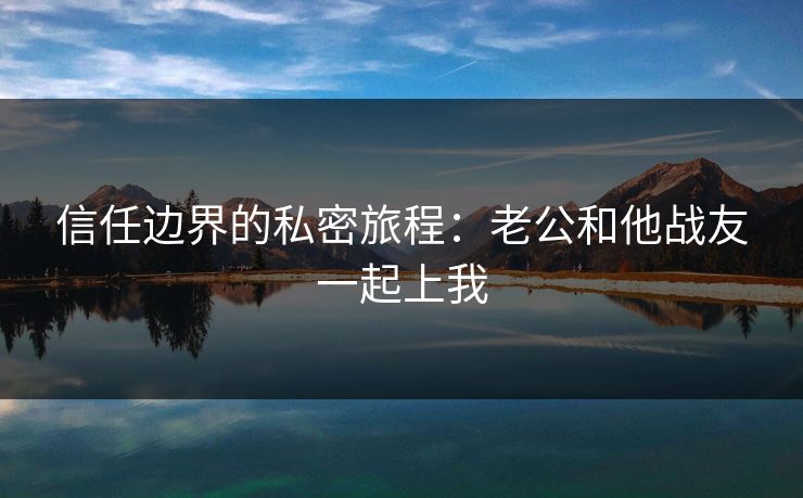 信任边界的私密旅程：老公和他战友一起上我