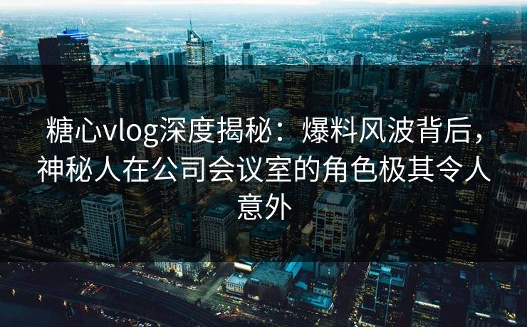 糖心vlog深度揭秘：爆料风波背后，神秘人在公司会议室的角色极其令人意外