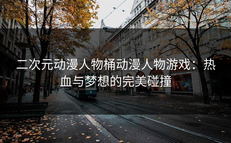 二次元动漫人物桶动漫人物游戏：热血与梦想的完美碰撞