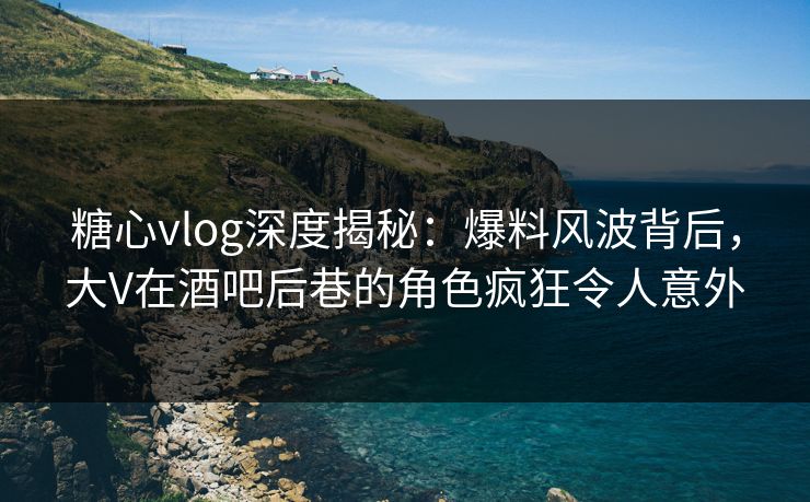 糖心vlog深度揭秘：爆料风波背后，大V在酒吧后巷的角色疯狂令人意外