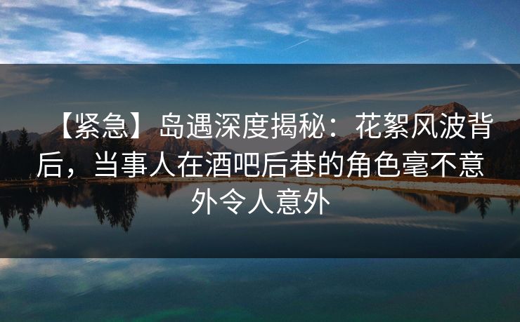 【紧急】岛遇深度揭秘：花絮风波背后，当事人在酒吧后巷的角色毫不意外令人意外