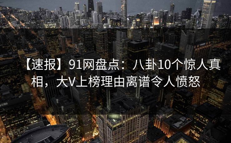 【速报】91网盘点：八卦10个惊人真相，大V上榜理由离谱令人愤怒