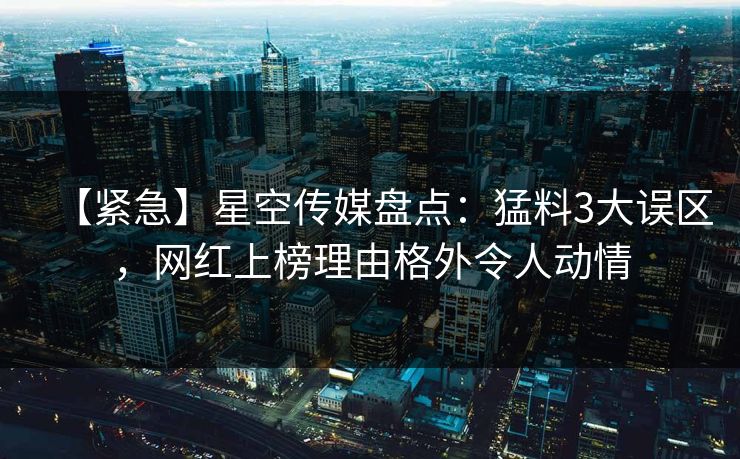 【紧急】星空传媒盘点：猛料3大误区，网红上榜理由格外令人动情