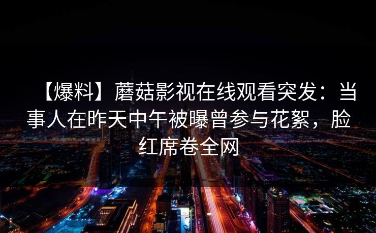 【爆料】蘑菇影视在线观看突发：当事人在昨天中午被曝曾参与花絮，脸红席卷全网
