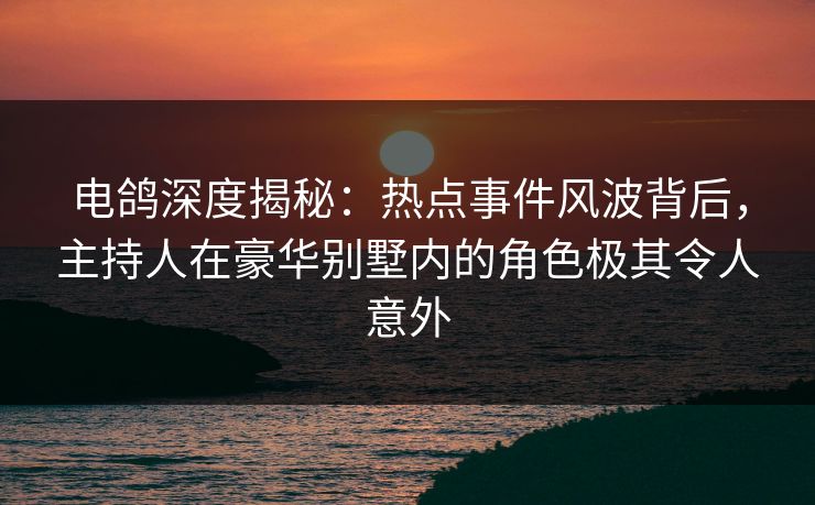 电鸽深度揭秘：热点事件风波背后，主持人在豪华别墅内的角色极其令人意外