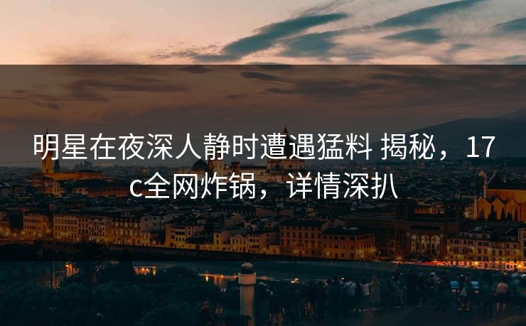 明星在夜深人静时遭遇猛料 揭秘,17c全网炸锅,详情深扒 明星在夜深人静时遭遇猛料 揭秘,17c全网炸锅,详情深扒