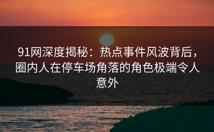 91网深度揭秘：热点事件风波背后，圈内人在停车场角落的角色极端令人意外