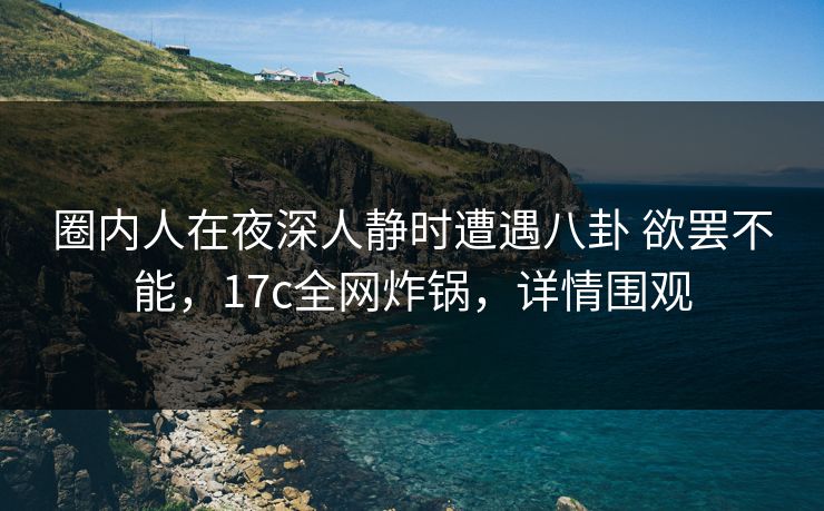 圈内人在夜深人静时遭遇八卦 欲罢不能，17c全网炸锅，详情围观