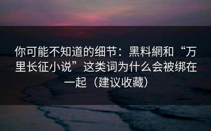 你可能不知道的细节：黑料網和“万里长征小说”这类词为什么会被绑在一起（建议收藏）