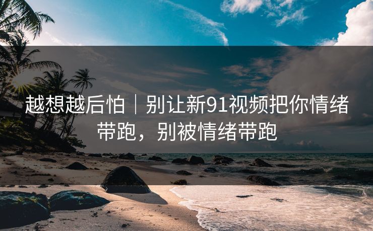越想越后怕｜别让新91视频把你情绪带跑，别被情绪带跑