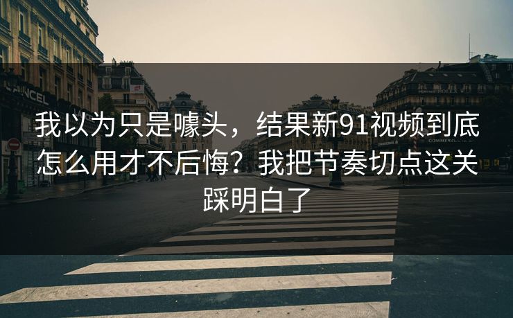 我以为只是噱头，结果新91视频到底怎么用才不后悔？我把节奏切点这关踩明白了