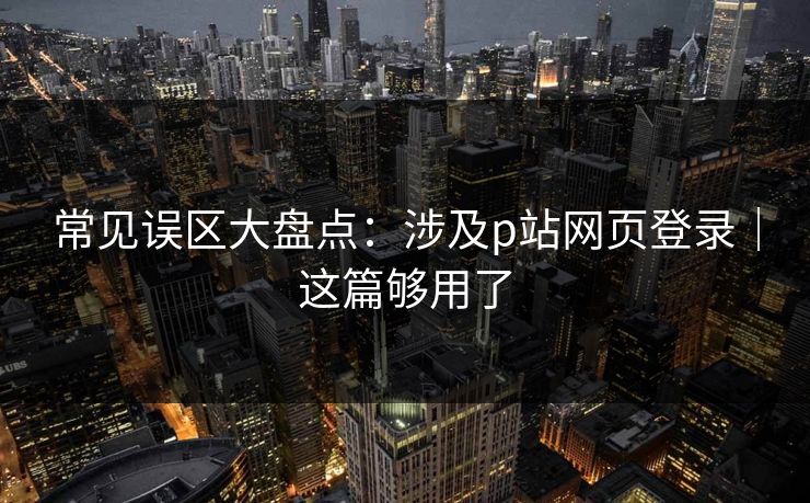 常见误区大盘点：涉及p站网页登录｜这篇够用了