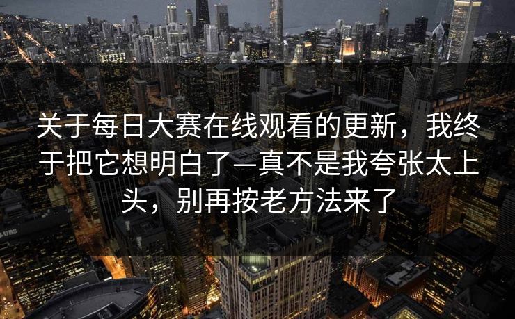 关于每日大赛在线观看的更新，我终于把它想明白了—真不是我夸张太上头，别再按老方法来了