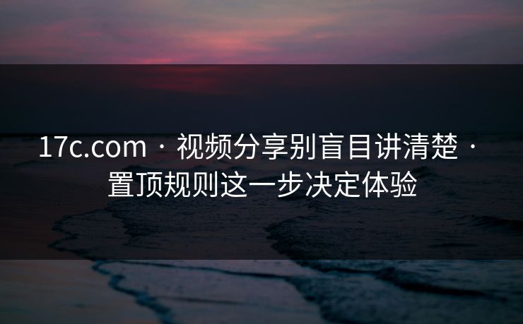 17c.com · 视频分享别盲目讲清楚 · 置顶规则这一步决定体验 17c.com · 视频分享别盲目讲清楚 · 置顶规则这一步决定体验