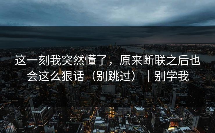 这一刻我突然懂了，原来断联之后也会这么狠话（别跳过）｜别学我