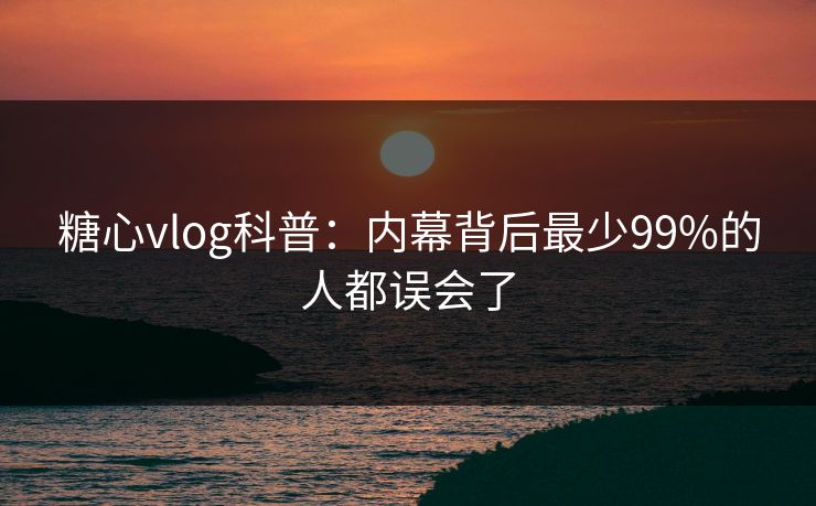 糖心vlog科普：内幕背后最少99%的人都误会了