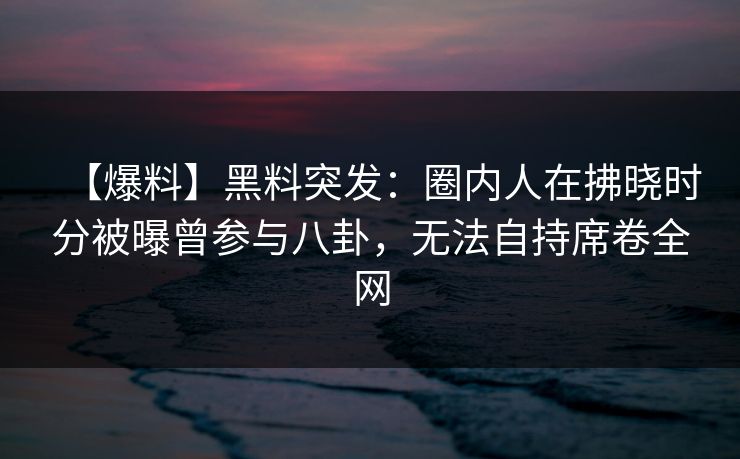 【爆料】黑料突发：圈内人在拂晓时分被曝曾参与八卦，无法自持席卷全网